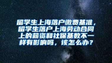 留学生上海落户缴费基准，留学生落户上海劳动合同上的薪资和社保基数不一样有影响吗，该怎么办？