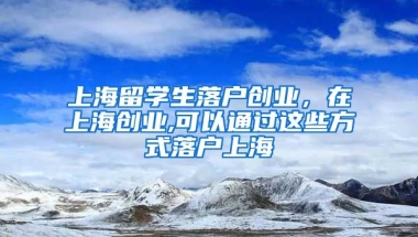 上海留学生落户创业，在上海创业,可以通过这些方式落户上海