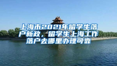 上海市2021年留学生落户新政，留学生上海工作落户去哪里办理可靠