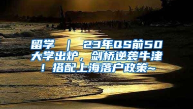 留学 ｜ 23年QS前50大学出炉，剑桥逆袭牛津！搭配上海落户政策~