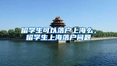 留学生可以落户上海么，留学生上海落户问题