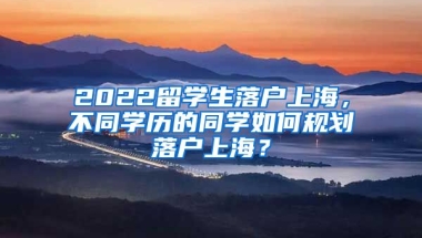 2022留学生落户上海，不同学历的同学如何规划落户上海？