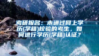 考研报名：未通过网上学历(学籍)校验的考生，如何进行学历(学籍)认证？