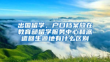 出国留学，户口档案放在教育部留学服务中心和派遣回生源地有什么区别