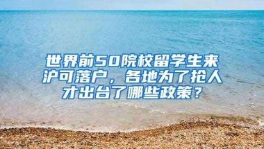 世界前50院校留学生来沪可落户，各地为了抢人才出台了哪些政策？