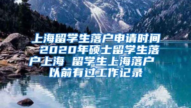 上海留学生落户申请时间 2020年硕士留学生落户上海 留学生上海落户 以前有过工作记录