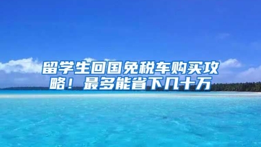 留学生回国免税车购买攻略！最多能省下几十万