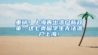 重磅！上海再出落户新政策，这七类留学生无法落户上海！