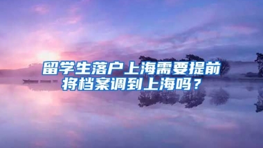 留学生落户上海需要提前将档案调到上海吗？