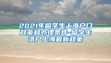 2021年留学生上海户口政策和办理条件-留学生落户上海最新政策