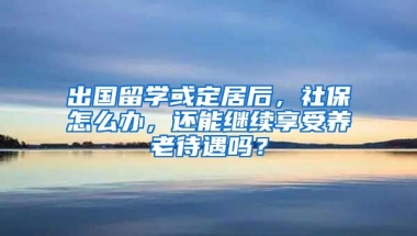 出国留学或定居后，社保怎么办，还能继续享受养老待遇吗？