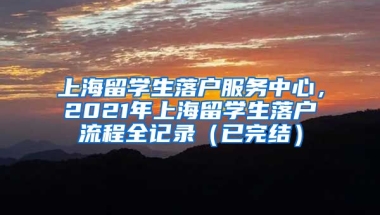 上海留学生落户服务中心，2021年上海留学生落户流程全记录（已完结）