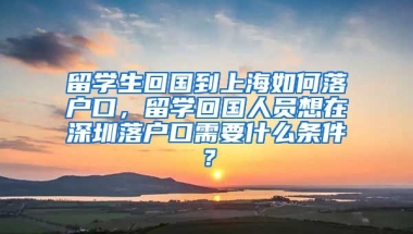 留学生回国到上海如何落户口，留学回国人员想在深圳落户口需要什么条件？