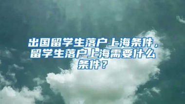 出国留学生落户上海条件，留学生落户上海需要什么条件？