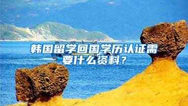 韩国留学回国学历认证需要什么资料？