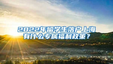 2022年留学生落户上海有什么专属福利政策？