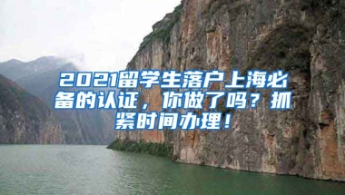 2021留学生落户上海必备的认证，你做了吗？抓紧时间办理！