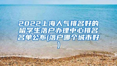 2022上海人气排名好的留学生落户办理中心排名名单公布(落户哪个城市好)