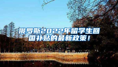 俄罗斯2022年留学生回国补贴的最新政策！