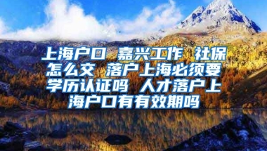 上海户口 嘉兴工作 社保怎么交 落户上海必须要学历认证吗 人才落户上海户口有有效期吗