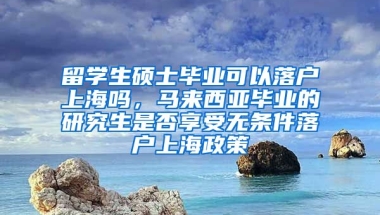 留学生硕士毕业可以落户上海吗，马来西亚毕业的研究生是否享受无条件落户上海政策