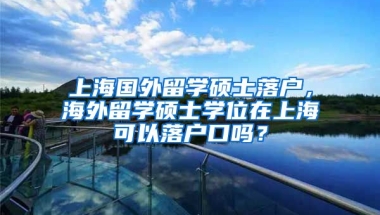 上海国外留学硕士落户，海外留学硕士学位在上海可以落户口吗？