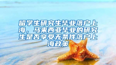 留学生研究生毕业落户上海，马来西亚毕业的研究生是否享受无条件落户上海政策