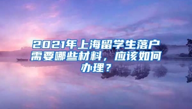 2021年上海留学生落户需要哪些材料，应该如何办理？