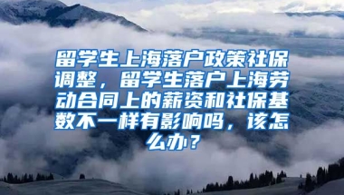 留学生上海落户政策社保调整，留学生落户上海劳动合同上的薪资和社保基数不一样有影响吗，该怎么办？