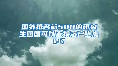 国外排名前500的研究生回国可以直接落户上海吗？