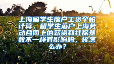 上海留学生落户工资个税计算，留学生落户上海劳动合同上的薪资和社保基数不一样有影响吗，该怎么办？