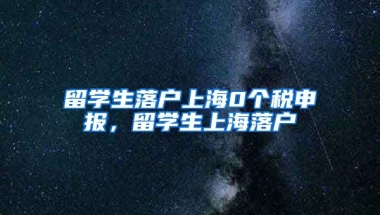 留学生落户上海0个税申报，留学生上海落户