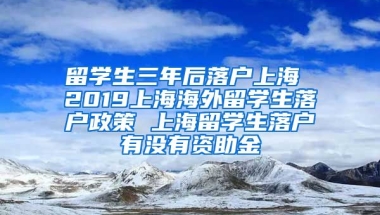 留学生三年后落户上海 2019上海海外留学生落户政策 上海留学生落户有没有资助金