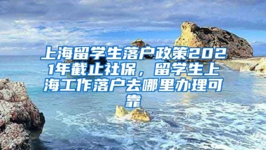 上海留学生落户政策2021年截止社保，留学生上海工作落户去哪里办理可靠