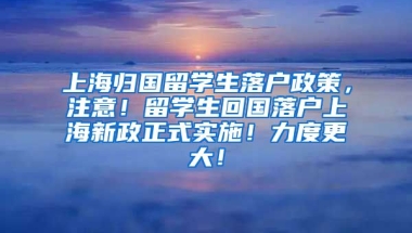 上海归国留学生落户政策，注意！留学生回国落户上海新政正式实施！力度更大！