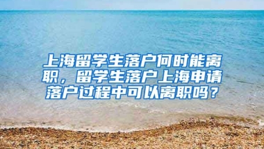 上海留学生落户何时能离职，留学生落户上海申请落户过程中可以离职吗？