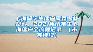 上海留学生落户需要哪些材料，2021年留学生上海落户全流程记录 （未完待续）