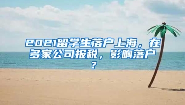 2021留学生落户上海，在多家公司报税，影响落户？