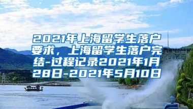 2021年上海留学生落户要求，上海留学生落户完结-过程记录2021年1月28日-2021年5月10日