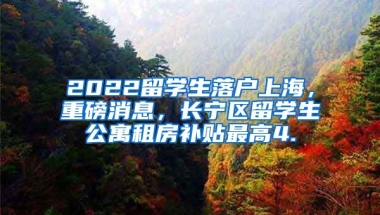 2022留学生落户上海，重磅消息，长宁区留学生公寓租房补贴最高4.