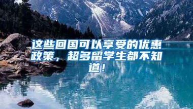 这些回国可以享受的优惠政策，超多留学生都不知道！