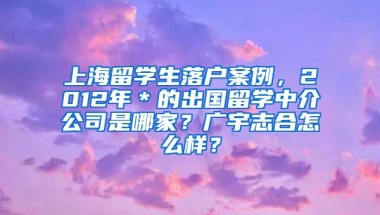 上海留学生落户案例，2012年＊的出国留学中介公司是哪家？广宇志合怎么样？