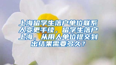 上海留学生落户单位联系人变更手续，留学生落户上海，从用人单位提交到出结果需要多久？