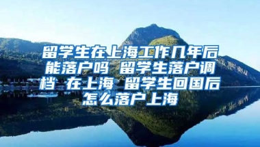 留学生在上海工作几年后能落户吗 留学生落户调档 在上海 留学生回国后怎么落户上海