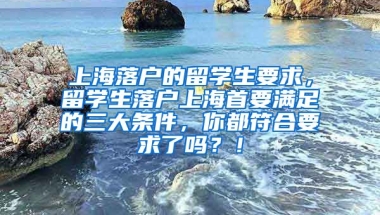 上海落户的留学生要求，留学生落户上海首要满足的三大条件，你都符合要求了吗？！