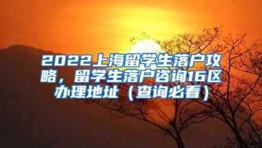 2022上海留学生落户攻略，留学生落户咨询16区办理地址（查询必看）