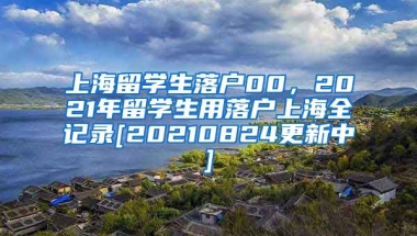 上海留学生落户00，2021年留学生用落户上海全记录[20210824更新中]