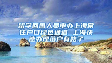 留学回国人员申办上海常住户口绿色通道 上海快速办理落户有路子