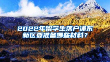 2022年留学生落户浦东新区要准备哪些材料？