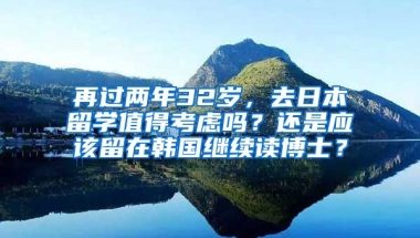 再过两年32岁，去日本留学值得考虑吗？还是应该留在韩国继续读博士？